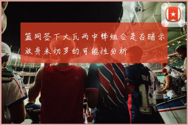 篮网签下大瓦两中锋组合是否暗示放弃米切罗的可能性分析