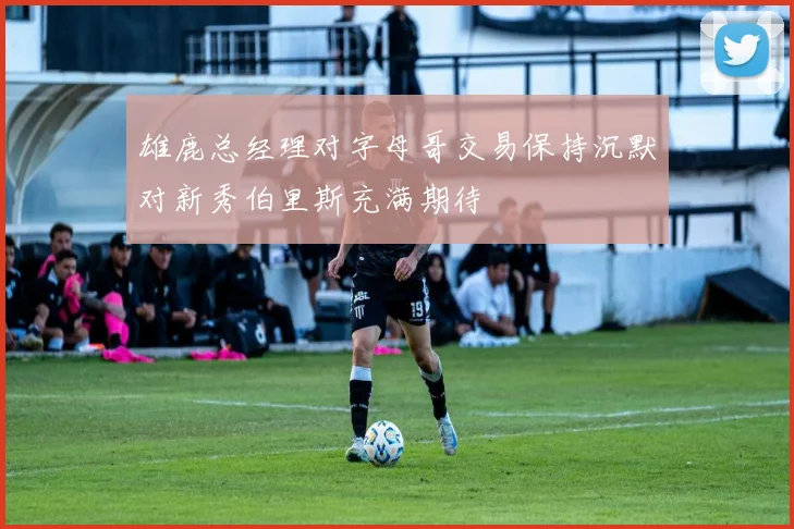 雄鹿总经理对字母哥交易保持沉默对新秀伯里斯充满期待
