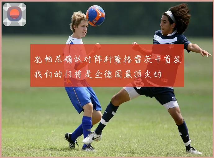 孔帕尼确认对阵科隆格雷茨卡首发我们的门将是全德国最顶尖的