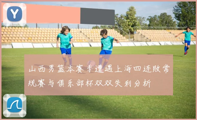 山西男篮本赛季遭遇上海四连败常规赛与俱乐部杯双双失利分析