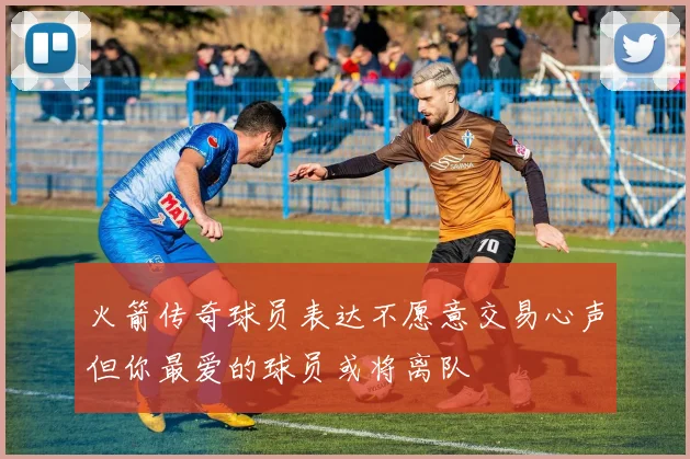 火箭传奇球员表达不愿意交易心声但你最爱的球员或将离队