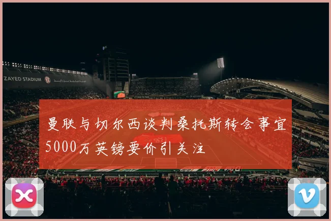 曼联与切尔西谈判桑托斯转会事宜5000万英镑要价引关注