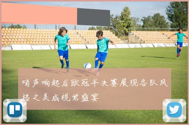 哨声响起后欧冠半决赛展现各队风格之美成视觉盛宴