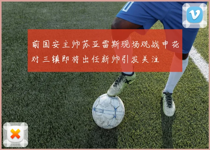 前国安主帅苏亚雷斯现场观战申花对三镇即将出任新帅引发关注