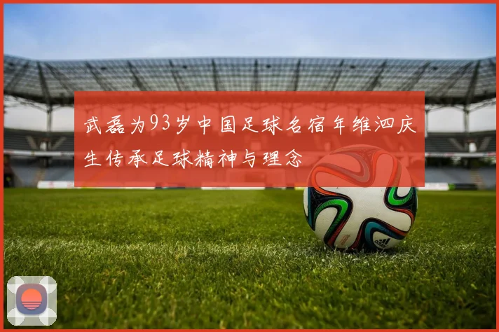 武磊为93岁中国足球名宿年维泗庆生传承足球精神与理念