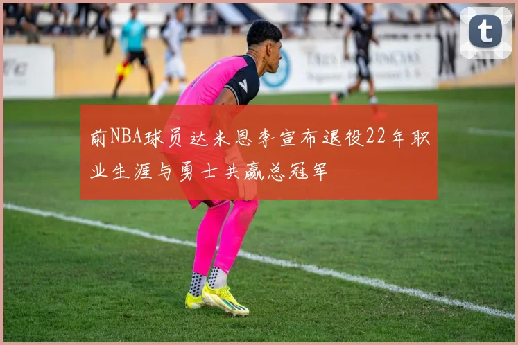 前NBA球员达米恩李宣布退役22年职业生涯与勇士共赢总冠军