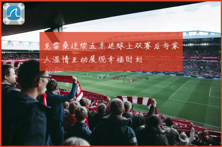 克雷桑连续五季进球上双赛后与家人温情互动展现幸福时刻