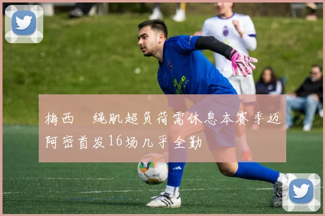 梅西腘绳肌超负荷需休息本赛季迈阿密首发16场几乎全勤