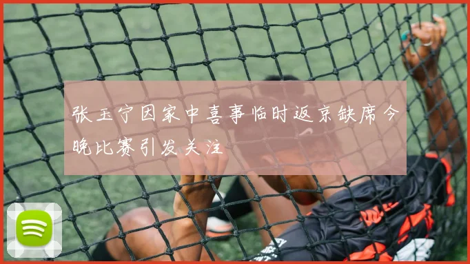 张玉宁因家中喜事临时返京缺席今晚比赛引发关注