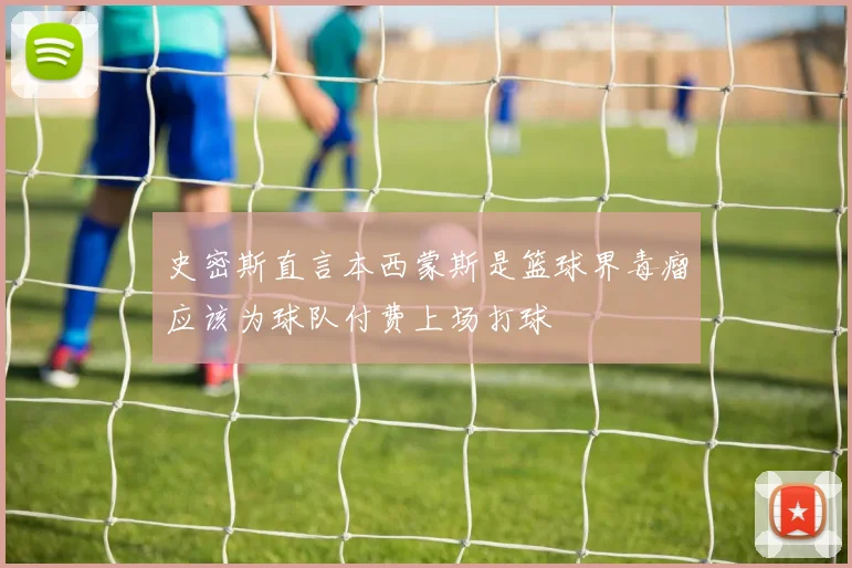 史密斯直言本西蒙斯是篮球界毒瘤应该为球队付费上场打球
