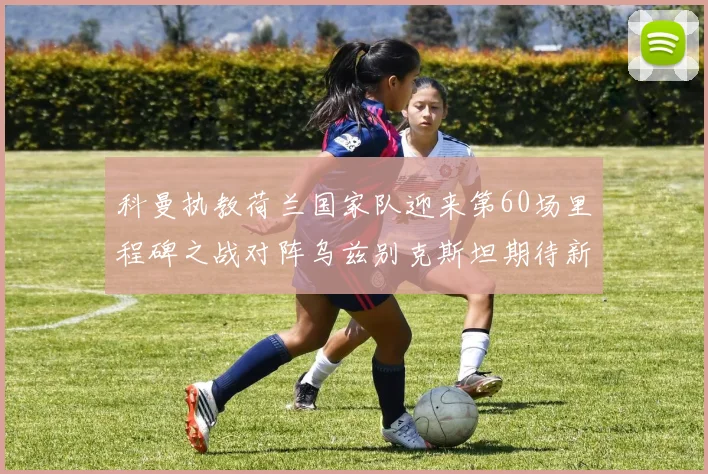 科曼执教荷兰国家队迎来第60场里程碑之战对阵乌兹别克斯坦期待新突破