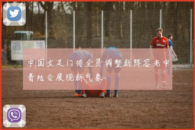 中国女足门将全员调整新阵容老中青结合展现新气象
